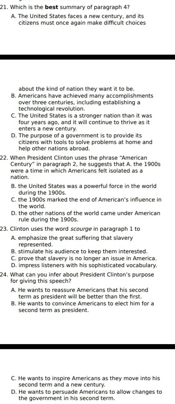 Which is the best summary of paragraph 4?
A. The United States faces a new century, and its
citizens must once again make difficult choices
about the kind of nation they want it to be.
B. Americans have achieved many accomplishments
over three centuries, including establishing a
technological revolution.
C. The United States is a stronger nation than it was
four years ago, and it will continue to thrive as it
enters a new century.
D. The purpose of a government is to provide its
citizens with tools to solve problems at home and
help other nations abroad.
22. When President Clinton uses the phrase “American
Century” in paragraph 2, he suggests that A. the 1900s
were a time in which Americans felt isolated as a
nation.
B. the United States was a powerful force in the world
during the 1900s.
C. the 1900s marked the end of American’s influence in
the world.
D. the other nations of the world came under American
rule during the 1900s.
23. Clinton uses the word scourge in paragraph 1 to
A. emphasize the great suffering that slavery
represented.
B. stimulate his audience to keep them interested.
C. prove that slavery is no longer an issue in America.
D. impress listeners with his sophisticated vocabulary.
24. What can you infer about President Clinton’s purpose
for giving this speech?
A. He wants to reassure Americans that his second
term as president will be better than the first.
B. He wants to convince Americans to elect him for a
second term as president.
C. He wants to inspire Americans as they move into his
second term and a new century.
D. He wants to persuade Americans to allow changes to
the government in his second term.