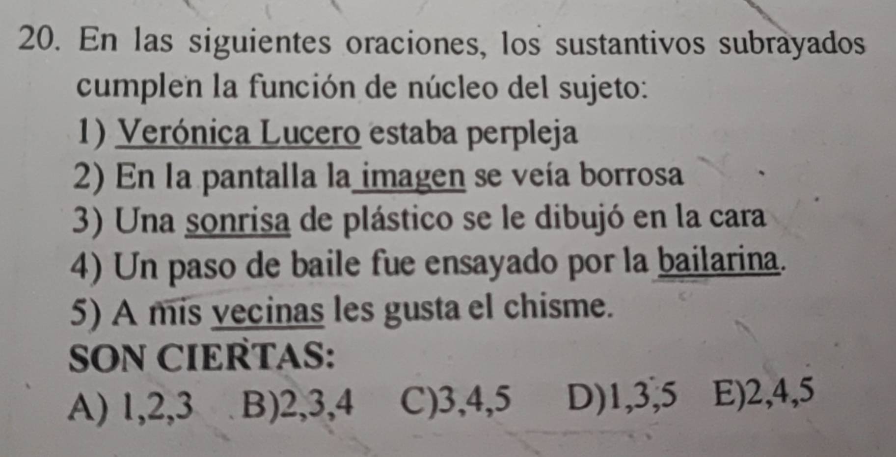 En las siguientes oraciones, los sustantivos subrayados
cumplen la función de núcleo del sujeto:
1) Verónica Lucero estaba perpleja
2) En la pantalla la imagen se veía borrosa
3) Una sonrisa de plástico se le dibujó en la cara
4) Un paso de baile fue ensayado por la bailarina.
5) A mis vecinas les gusta el chisme.
SON CIERTAS:
A) 1, 2, 3 B) 2, 3, 4 C) 3, 4, 5 D) 1, 3, 5 E) 2, 4, 5