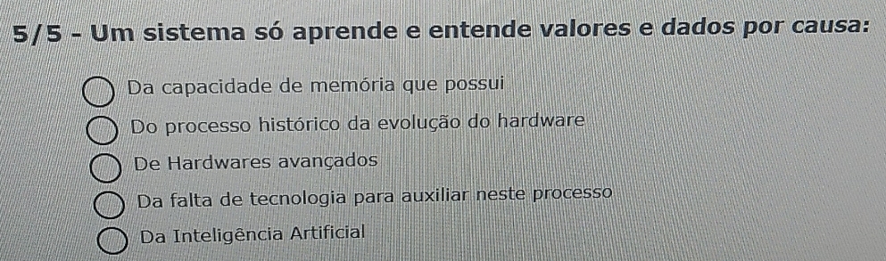 5/5 - Um sistema só aprende e entende valores e dados por causa:
Da capacidade de memória que possui
Do processo histórico da evolução do hardware
De Hardwares avançados
Da falta de tecnologia para auxiliar neste processo
Da Inteligência Artificial