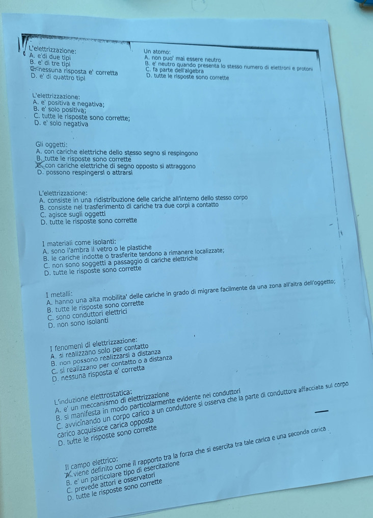 L'elettrizzazione: Un atomo:
A. e'di due tipi A. non puo' mai essere neutro
B. e' di tre tipi B. e' neutro quando presenta lo stesso numero di elettroni e protoni
C. nessuna risposta e' corretta C. fa parte dell'algebra D. tutte le risposte sono corrette
D. e' di quattro tipi
L'elettrizzazione:
A. e' positiva e negativa;
B. e' solo positiva;
C. tutte le risposte sono corrette;
D. e' solo negativa
Gli oggetti:
A. con cariche elettriche dello stesso segno si respingond
B. tutte le risposte sono corrette
C. con cariche elettriche di segno opposto si attraggono
D. possono respingersi o attrarsi
L'elettrizzazione:
A. consiste in una ridistribuzione delle cariche all'interno dello stesso corpo
B. consiste nel trasferimento di cariche tra due corpi a contatto
C. agisce sugli oggetti
D. tutte le risposte sono corrette
I materiali come isolanti:
A. sono l’ambra il vetro o le plastiche
B. le cariche indotte o trasferite tendono a rimanere localizzate;
C. non sono soggetti a passaggio di cariche elettriche
D. tutte le risposte sono corrette
A. hanno una alta mobilita' delle cariche in grado di migrare facilmente da una zona all’altra dell'oggetto;
I metalli:
B. tutte le risposte sono corrette
C. sono conduttori elettrici
D. non sono isolanti
I fenomeni di elettrizzazione:
A. si realizzano solo per contatto
B. non possono realizzarsi a distanza
C. si realizzano per contatto o a distanza
D. nessuna risposta e' corretta
L'induzione elettrostatica:
A. e' un meccanismo di elettrizzazione
C. avvicínando un corpo carico a un conduttore si osserva che la parte di conduttore affacciata sul corpo
B. si manifesta in modo particolarmente evidente nei conduttori
carico acquisisce carica opposta
D. tutte le risposte sono corrette
A viene definito come il rapporto tra la forza che si esercita tra tale carica e una seconda carica
Il campo elettrico:
B. e' un particolare tipo di esercitazione
C. prevede attori e osservatori
D. tutte le risposte sono corrette