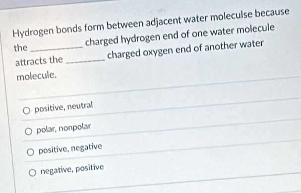 Hydrogen bonds form between adjacent water moleculse because
the _charged hydrogen end of one water molecule
attracts the _charged oxygen end of another water
molecule.
positive, neutral
polar, nonpolar
positive, negative
negative, positive