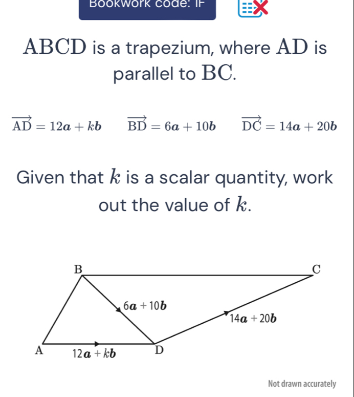 Bookwork code: IF
ABCD is a trapezium, where AD is
parallel to BC.
vector AD=12a+kb vector BD=6a+10b vector DC=14a+20b
Given that k is a scalar quantity, work
out the value of k.
Not drawn accurately