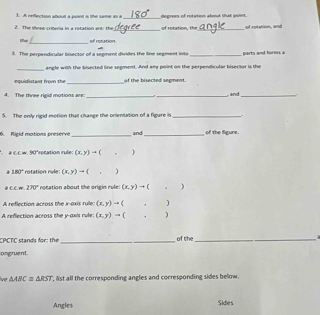 A reflection about a point is the same as a _degrees of rotation about that point. 
2. The three criteria in a rotation are: the_ of rotation, the_ of rotation, and 
_ 
the of rotation. 
3. The perpendicular bisector of a segment divides the line segment into _parts and forms a 
_angle with the bisected line segment. And any point on the perpendicular bisector is the 
equidistant from the_ of the bisected segment. 
4. The three rigid motions are: __, and_ 
5. The only rigid motion that change the orientation of a figure is _. 
6. Rigid motions preserve _and_ of the figure. 
. a c.c.w. 90°rotation rule: (x,y) to ( . ) 
a 180° rotation rule: (x,y)to ( ) 
a c.c.w. 270° rotation about the origin rule: (x,y) → ( ) 
A reflection across the x-axis rule: (x,y) to ( , 
A reflection across the y-axis rule: (x,y) to ( ,) 
CPCTC stands for: the_ of the_ a 
ongruent. 
ive △ ABC≌ △ RST , list all the corresponding angles and corresponding sides below. 
Angles Sides