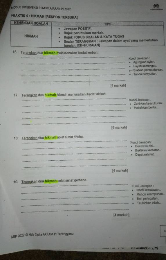 MODUL INTERVENSI PEMBELAJARAN PI 2022 
PRAKTIS 4 : HIKMAH [RESPON TERBUKA] 
_ 
16. Terangkan dua hikmah melaksanakan ibadat korban. 
Kunci Jawapan : 
_Agungkan syiar.. 
_ 
Hayati semangat.. 
Eratkan persaudaraan. 
_Tanda bersyukur.. 
_ 
[4 markah] 
_ 
17. Terangkan dua hikmah hikmah menunaikan ibadat akikah. 
Kunci Jawapan : 
_Zahirkan kesyukuran.. 
_ 
Hebahkan berita... 
_ 
_ 
[4 markah] 
_ 
18. Terangkan dua hikmah solat sunat dhuha. 
Kunci Jawapan : 
_Dekatkan dirl... 
_ 
Buktikan ketaatan.. 
_ 
Dapat rahmat.. 
_ 
[4 markah] 
_ 
19. Terangkan dua hikmah solat sunat gerhana. 
Kunci Jawapan : 
_Insafi kekuasaan.. 
_ 
Mohon keampunan.. 
Beri peringatan.. 
_Tauhidkan Allah.. 
_ 
[4 markah] 
2 
MIP 2022 © Hak Cipta AKRAM PI Terengganu