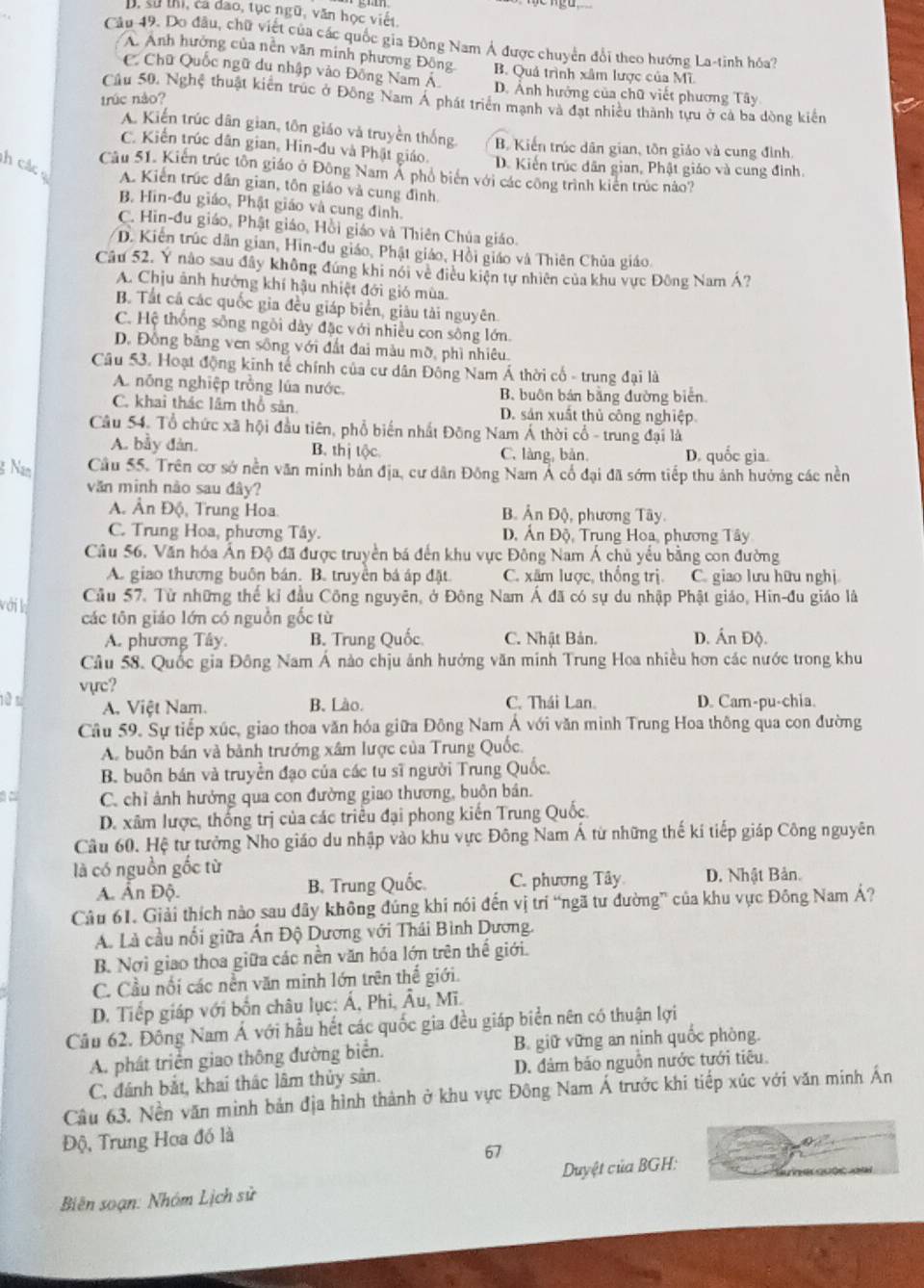 B. sử thị, cả dao, tục ngũ, văn học viết,
Câu 49. Do đâu, chữ việt của các quốc gia Đông Nam Á được chuyển đổi theo hướng La-tinh hóa?
A. Anh hưởng của nền văn minh phương Đông
C Chữ Quốc ngữ du nhập vào Đồng Nam Á B. Quả trình xâm lược của Mĩ.
D. Ảnh hướng của chữ viết phương Tây
trúc nào?
Cầu 50. Nghệ thuật kiến trúc ở Đông Nam Á phát triển mạnh và đạt nhiều thành tựu ở cả ba dòng kiến
A. Kiến trúc dân gian, tôn giáo và truyền thống B. Kiến trúc dân gian, tôn giáo và cung đình.
C. Kiến trúc dân gian, Hin-đu và Phật giáo. D. Kiến trúc dân gian, Phật giáo và cung đình.
Câu 51. Kiến trúc tôn giáo ở Đông Nam Á phổ biển với các công trình kiến trúc nào?
h các A. Kiển trúc dân gian, tôn giáo và cung đình,
B. Hin-đu giáo, Phật giáo và cung đình.
C. Hin-đu giáo, Phật giáo, Hồi giáo và Thiên Chúa giáo.
D. Kiên trúc dân gian, Hin-đu giáo, Phật giáo, Hồi giáo và Thiên Chủa giáo
Câu 52. Y nào sau đây không đứng khi nói về điều kiện tự nhiên của khu vực Đông Nam Á?
A. Chịu ảnh hướng khí hậu nhiệt đới gió mùa.
B. Tất cá các quốc gia đều giáp biển, giâu tải nguyên.
C. Hệ thống sông ngôi dây đặc với nhiều con sông lớn.
D. Đồng bằng ven sông với đất đai màu mỡ, phì nhiêu.
Câu 53. Hoạt động kinh tế chính của cư dân Đông Nam Á thời cổ - trung đại là
A. nông nghiệp trồng lúa nước. B. buôn bán bằng đường biển
C. khai thác lâm thổ sản. D. sản xuất thủ công nghiệp
Câu 54. Tổ chức xã hội đầu tiên, phổ biến nhất Đông Nam Á thời cổ - trung đại là
A. bầy đàn. B. thị tộc. C. làng, bản D. quốc gia.
g Nan Cầu 55. Trên cơ sở nền văn minh bản địa, cư dân Đông Nam Á cổ đại đã sớm tiếp thu ảnh hưởng các nền
văn minh nào sau đây?
A. Ấn Độ, Trung Hoa B. Ấn Độ, phương Tây.
C. Trung Hoa, phương Tây. D. Ấn Độ, Trung Hoa, phương Tây
Câu 56, Văn hóa Ấn Độ đã được truyền bá đến khu vực Đông Nam Á chủ yếu bằng con đường
A. giao thương buôn bán. B. truyền bá áp đặt. C. xâm lược, thống trị. C. giao lưu hữu nghị
với lị
Cầu 57. Từ những thể kỉ đầu Công nguyên, ở Đông Nam Á đã có sự du nhập Phật giáo, Hin-đu giáo là
các tôn giáo lớn có nguồn gốc từ D. Ấn Độ.
A. phương Tây. B. Trung Quốc C. Nhật Bản.
Câu 58. Quốc gia Đông Nam Á nào chịu ảnh hưởng văn minh Trung Hoa nhiều hơn các nước trong khu
vực?
A. Việt Nam. B. Lào. C. Thái Lan. D. Cam-pu-chia.
Câu 59. Sự tiếp xúc, giao thoa văn hóa giữa Đông Nam Á với văn minh Trung Hoa thông qua con đường
A. buôn bán và bảnh trướng xâm lược của Trung Quốc.
B. buôn bán và truyền đạo của các tu sĩ người Trung Quốc.
C. chỉ ảnh hưởng qua con đường giao thương, buôn bán.
D. xâm lược, thống trị của các triều đại phong kiến Trung Quốc.
Câu 60. Hệ từ tưởng Nho giáo du nhập vào khu vực Đông Nam Á từ những thế kí tiếp giáp Công nguyên
là có nguồn gốc từ
A. Ấn Độ. B. Trung Quốc. C. phương Tây D. Nhật Bản.
Câu 61. Giải thích nào sau đây không đúng khi nói đến vị trí “ngã tư đường” của khu vục Đông Nam Á?
A. Là cầu nổi giữa Ấn Độ Dương với Thái Bình Dương.
B. Nơi giao thoa giữa các nền văn hóa lớn trên thế giới.
C. Cầu nổi các nền văn minh lớn trên thế giới.
D. Tiếp giáp với bốn châu lục: Á, Phi, Âu, Mĩ.
Câu 62. Đông Nam Á với hầu hết các quốc gia đều giáp biển nên có thuận lợi
A. phát triển giao thông đường biển. B. giữ vững an ninh quốc phòng.
C, đánh bắt, khai thác lâm thủy sản. D. đám báo nguồn nước tưới tiêu.
Câu 63. Nền văn mình bản địa hình thành ở khu vực Đông Nam Á trước khi tiếp xúc với văn minh Án
Độ, Trung Hoa đó là
67
Biên soạn: Nhóm Lịch sử Duyệt của BGH: