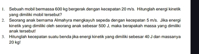 Sebuah mobil bermassa 600 kg bergerak dengan kecepatan 20 m/s. Hitunglah energi kinetik 
yang dimiliki mobil tersebut? 
2. Seorang anak bernama Almahyra mengkayuh sepeda dengan kecepatan 5 m/s. Jika energi 
kinetik yang dimiliki oleh seorang anak sebesar 500 J, maka berapakah massa yang dimiliki 
anak tersebut! 
3. Hitunglah kecepatan suatu benda jika energi kinetik yang dimiliki sebesar 40 J dan massanya
20 kg!