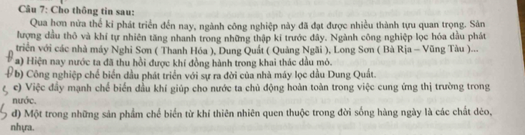 Cho thông tin sau:
Qua hơn nửa thế ki phát triển đến nay, ngành công nghiệp này đã đạt được nhiều thành tựu quan trọng. Sản
lượng dầu thô và khí tự nhiên tăng nhanh trong những thập ki trước đây. Ngành công nghiệp lọc hóa dầu phát
triển với các nhà máy Nghi Sơn ( Thanh Hóa ), Dung Quất ( Quảng Ngãi ), Long Sơn ( Bà Rịa - Vũng Tàu )...
a) Hiện nay nước ta đã thu hồi được khí đồng hành trong khai thác dầu mỏ.
b) Công nghiệp chế biển dầu phát triển với sự ra đời của nhà máy lọc dầu Dung Quất.
c) Việc đầy mạnh chế biến dầu khí giúp cho nước ta chủ động hoàn toàn trong việc cung ứng thị trường trong
nước.
d) Một trong những sản phẩm chế biến từ khí thiên nhiên quen thuộc trong đời sống hàng ngày là các chất dẻo,
nhựa.