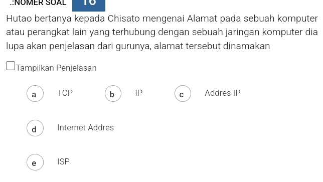 .:NÜMER SÜAL to
Hutao bertanya kepada Chisato mengenai Alamat pada sebuah komputer
atau perangkat lain yang terhubung dengan sebuah jaringan komputer dia
lupa akan penjelasan dari gurunya, alamat tersebut dinamakan
Tampilkan Penjelasan
a TCP b IP C Addres IP
d Internet Addres
e ISP