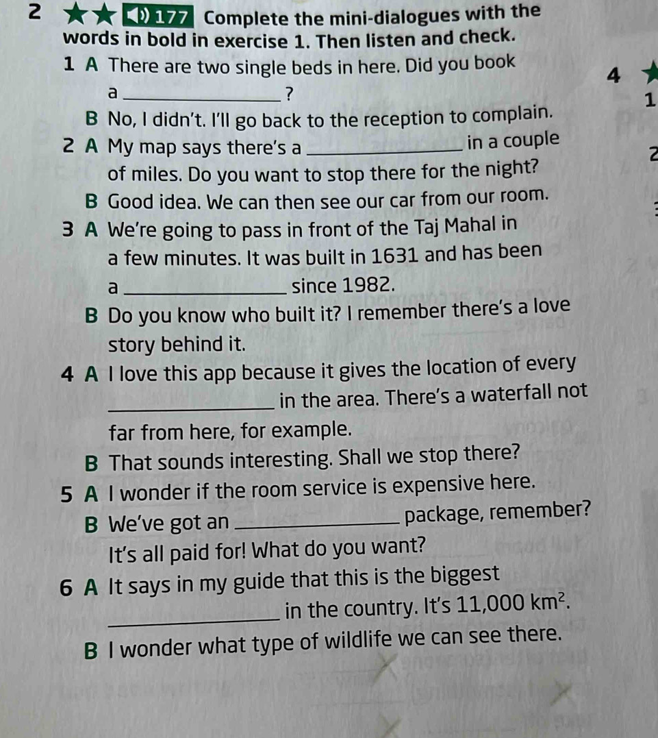 2 177 Complete the mini-dialogues with the 
words in bold in exercise 1. Then listen and check. 
1 A There are two single beds in here. Did you book 
4 
_a 
? 
1 
B No, I didn't. I'll go back to the reception to complain. 
2 A My map says there's a_ 
in a couple 
2 
of miles. Do you want to stop there for the night? 
B Good idea. We can then see our car from our room. 
3 A We're going to pass in front of the Taj Mahal in 
a few minutes. It was built in 1631 and has been 
a _since 1982. 
B Do you know who built it? I remember there's a love 
story behind it. 
4 A I love this app because it gives the location of every 
_in the area. There's a waterfall not 
far from here, for example. 
B That sounds interesting. Shall we stop there? 
5 A I wonder if the room service is expensive here. 
B We've got an _package, remember? 
It's all paid for! What do you want? 
6 A It says in my guide that this is the biggest 
_ 
in the country. It's 11,000km^2. 
B I wonder what type of wildlife we can see there.