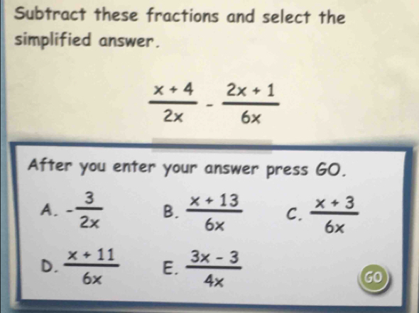 Subtract these fractions and select the
simplified answer.
 (x+4)/2x - (2x+1)/6x 
After you enter your answer press GO.
A. - 3/2x  B.  (x+13)/6x  C.  (x+3)/6x 
D.  (x+11)/6x  E.  (3x-3)/4x 
10