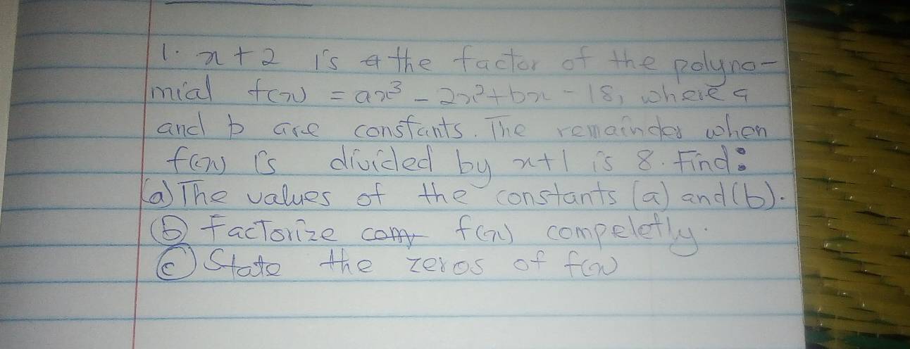 x+2 is a the factor of the polyno- 
mial f(x)=ax^3-2x^2+bx-18 )where q 
and b are constants. The remaindes when
f(x) is divided by x+1 is 8. Find. 
(a) The values of the constants (a) and (b). 
(⑥ factorize cony f(x) compeletly 
(Stato the zeros of f(x)