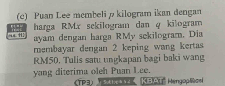 Puan Lee membeli p kilogram ikan dengan 
BUKU harga RMx sekilogram dan q kilogram 
TEKS 
m.s. 113 ayam dengan harga RMy sekilogram. Dia 
membayar dengan 2 keping wang kertas
RM50. Tulis satu ungkapan bagi baki wang 
yang diterima oleh Puan Lee. 
TP3 Subtopik 5.2 KBAT Mengaplikasi