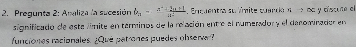 Pregunta 2: Analiza la sucesión b_n= (n^2+2n+1)/n^2 . Encuentra su límite cuando n → ∞ y discute el 
significado de este límite en términos de la relación entre el numerador y el denominador en 
funciones racionales. ¿Qué patrones puedes observar?