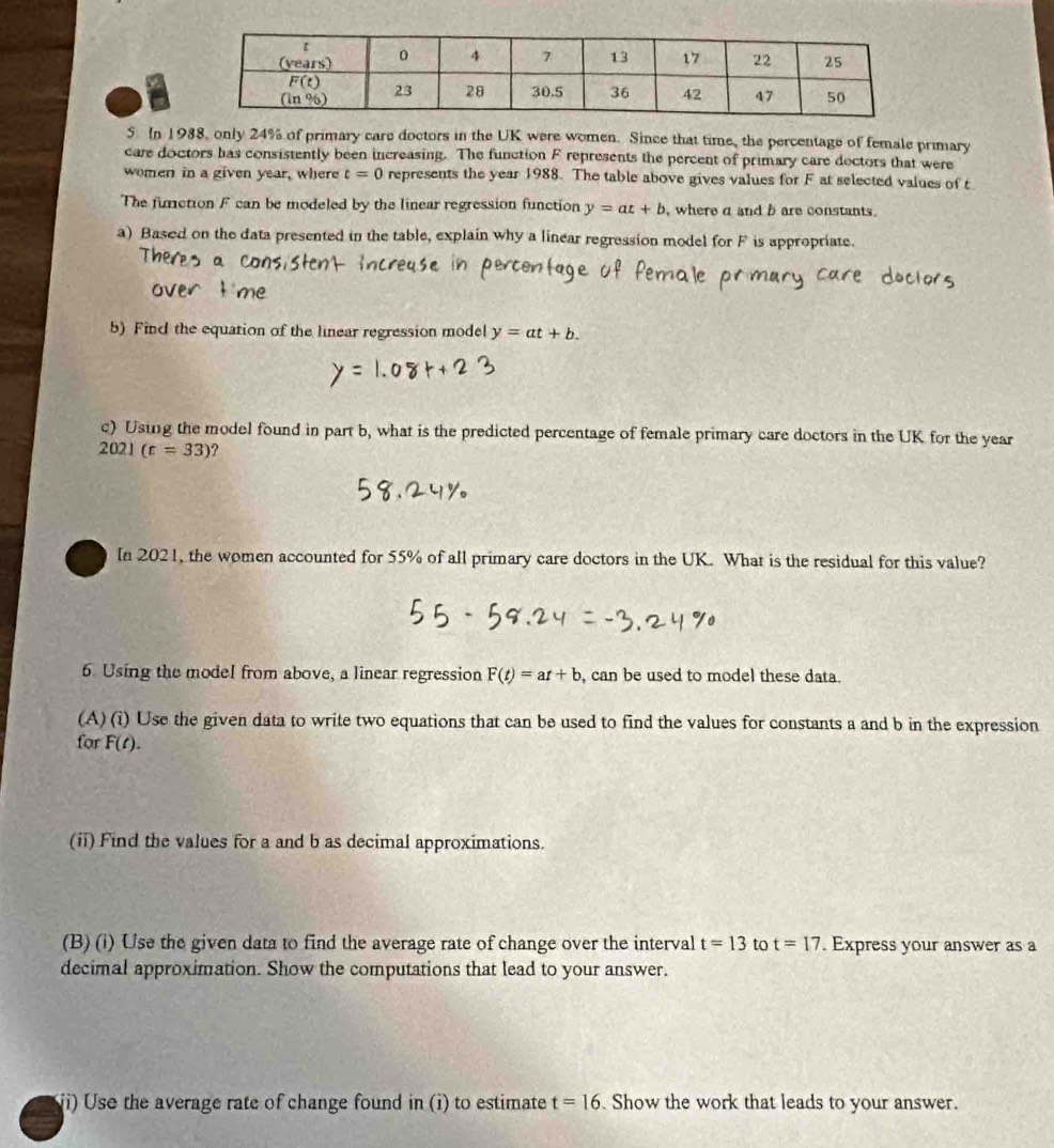 In 1988, only 24% of primary care doctors in the UK were women. Since that time, the percentage of female primary
care doctors has consistently been increasing. The function F represents the percent of primary care dectors that were
women in a given year, where t=0 represents the year 1988. The table above gives values for F at selected values of t
The function F can be modeled by the linear regression function y=at+b , where α and b are constants.
a) Based on the data presented in the table, explain why a linear regression model for F is appropriate.
b) Find the equation of the linear regression model y=at+b.
c) Using the model found in part b, what is the predicted percentage of female primary care doctors in the UK for the year
2021(t=33) ?
In 2021, the women accounted for 55% of all primary care doctors in the UK. What is the residual for this value?
6 Using the model from above, a linear regression F(t)=at+b , can be used to model these data.
(A) (i) Use the given data to write two equations that can be used to find the values for constants a and b in the expression
for F(t).
(ii) Find the values for a and b as decimal approximations.
(B) (i) Use the given data to find the average rate of change over the interval t=13 to t=17. Express your answer as a
decimal approximation. Show the computations that lead to your answer.
ii) Use the average rate of change found in (i) to estimate  Show the work that leads to your answer. t=16