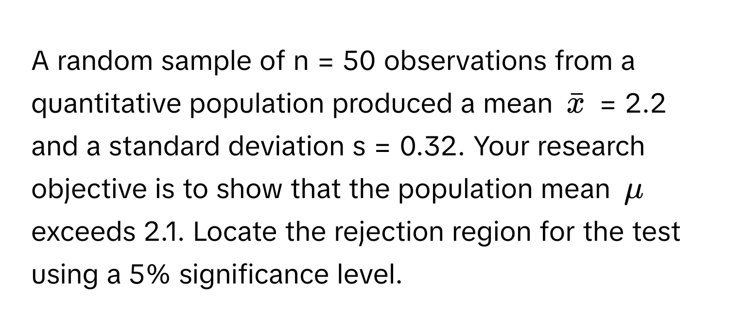 A random sample of n = 50 observations from a quantitative population produced a mean $barx$ = 2.2 and a standard deviation s = 0.32. Your research objective is to show that the population mean $mu$ exceeds 2.1. Locate the rejection region for the test using a 5% significance level.