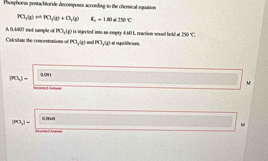 Phosphorus pentachloride decomposes according to the chemical equation
PCl_3(g)leftharpoons PCl_3(g)+Cl_2(g) K_c=1.80 at 250°C
A 0.4407 mol sample of PCl_3(g) is injected into an empty 4.60 L reaction vessel held at 250°C. 
Calculate the concentrations of PCl_5(g) and PCl_3(g) at equilibrium.
00
(Pa_5)=
M
Incorrect Answer
0.0048
[PCl_3]=
M
Incorrect Answer