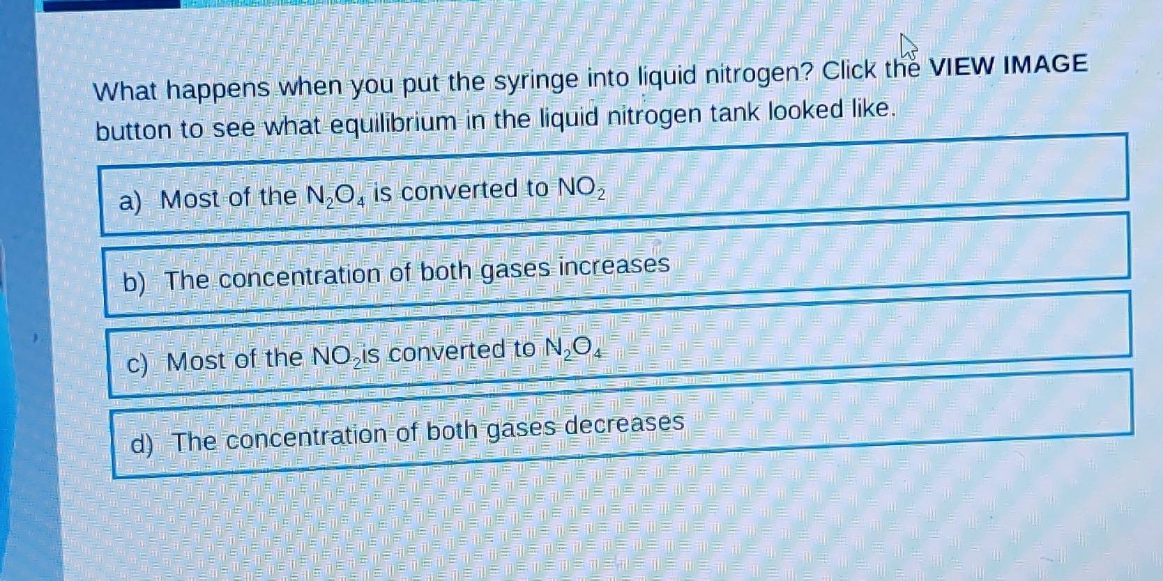 What happens when you put the syringe into liquid nitrogen? Click the VIEW IMAGE
button to see what equilibrium in the liquid nitrogen tank looked like.
a) Most of the N_2O_4 is converted to NO_2
b) The concentration of both gases increases
c) Most of the NO_2 S converted to N_2O_4
d) The concentration of both gases decreases