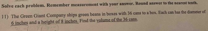 Solve each problem. Remember measurement with your answer. Round answer to the nearest tenth. 
11) The Green Giant Company ships green beans in boxes with 36 cans to a box. Each can has the diameter of
6 inches and a height of 8 inches. Find the volume of the 36 cans.