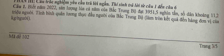 PHAN III: Cầu trắc nghiệm yêu cầu trã lời ngắn. Thí sinh trả lời từ câu 1 đến câu 6 
Câu 1. Biết năm 2022, sản lượng lúa cả năm của Bắc Trung Bộ đạt 3951, 5 nghìn tấn, số dân khoảng 11, 2
triệu người. Tính bình quân lương thực đầu người của Bắc Trung Bộ (làm tròn kết quả đến hàng đơn vị của 
kg/người). 
Mã đề 102
Trang 3/5