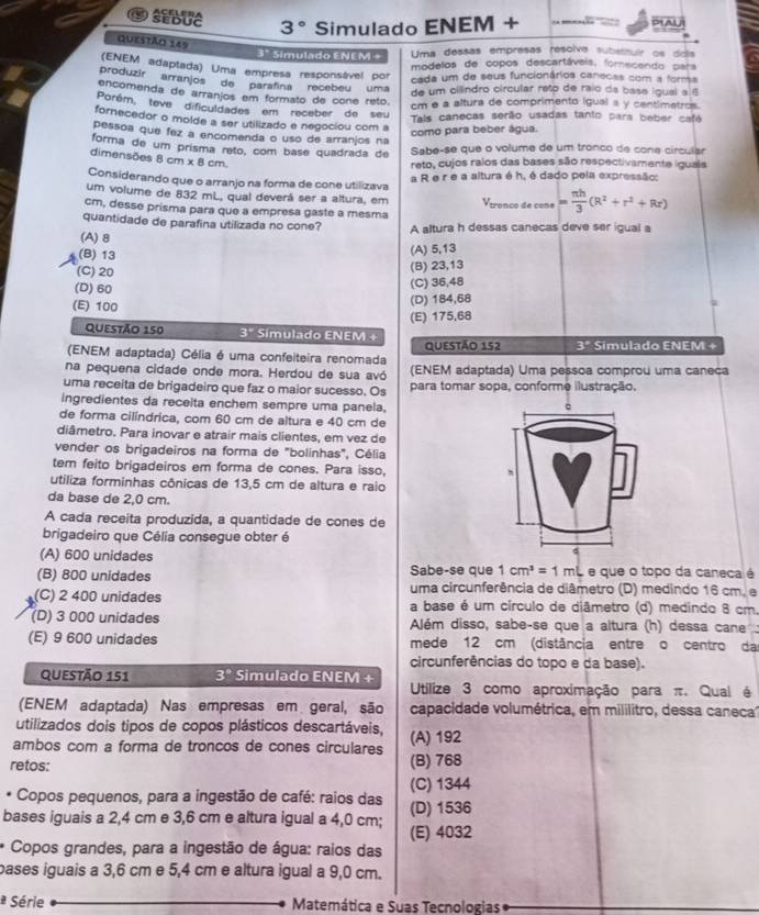 SEDUC ACELEBA
3° Simulado ENEM + O Al
Questão 145
Uma dessas empresas resolve substituir os dois
3° Simulado ENEM + modelos de copos descartáveis, fornecendo para
(ENEM adaptada) Uma empresa responsável por
cada um de seus funcionários canecas com a forma
produzir arranjos de parafina recebeu uma
de um cilindro circular reto de raio da base igual a í
encomenda de arranjos em formato de cone retó
cm e a altura de comprimento igual a y centimetros.
Porém, teve dificuldades em receber de seu
Tals canecas serão usadas tanto para beber cafe
fornecedor o molde a ser utilizado e negociou com a
como para beber água.
pessoa que fez a encomenda o uso de arranjos na
forma de um prisma reto, com base quadrada de Sabe-se que o volume de um tronco de cone circular
dimensões 8 cm x 8 cm
reto, cujos ralos das bases são respectivamente iguals
Considerando que o arranjo na forma de cone utilizava a R e r e a altura é h, é dado pela expressão:
um volume de 832 mL, qual deverá ser a altura, em  Vtronço de cone = π h/3 (R^2+r^2+Rr)
cm, desse prisma para que a empresa gaste a mesma
quantidade de parafina utilizada no cone?
(A)8 A altura h dessas canecas deve ser igual a
(B) 13
(A) 5,13
(C) 20 (B) 23,13
(D) 60 (C) 36,48
(E) 100
(D) 184,68
(E) 175,68
Questão 150 3° Simulado ENEM +
(ENEM adaptada) Célia é uma confeiteira renomada Questão 152 3^p Simulado ENEM +
na pequena cidade onde mora. Herdou de sua avó (ENEM adaptada) Uma pessoa comprou uma caneca
uma receita de brigadeiro que faz o maior sucesso. Os para tomar sopa, conforme ilustração.
ingredientes da receita enchem sempre uma panela,
de forma cilíndrica, com 60 cm de altura e 40 cm de
diâmetro. Para inovar e atrair mais clientes, em vez de
vender os brigadeiros na forma de "bolinhas", Célia
tem feito brigadeiros em forma de cones. Para isso,
utiliza forminhas cônicas de 13,5 cm de altura e raio
da base de 2,0 cm.
A cada receita produzida, a quantidade de cones de
brigadeiro que Célia consegue obter é
(A) 600 unidades
Sabe-se que 1cm^3=1mL e que o topo da caneca é
(B) 800 unidades uma circunferência de diâmetro (D) medindo 16 cm. e
(C) 2 400 unidades a base é um círculo de diâmetro (d) medindo 8 cm.
(D) 3 000 unidades Além disso, sabe-se que a altura (h) dessa cane  .
(E) 9 600 unidades mede 12 cm (distância entre o centro da
circunferências do topo e da base).
Questão 151 3° Simulado ENEM +
Utilize 3 como aproximação para π. Qual é
(ENEM adaptada) Nas empresas em geral, são capacidade volumétrica, em mililitro, dessa caneca
utilizados dois tipos de copos plásticos descartáveis,
ambos com a forma de troncos de cones circulares (A) 192
retos: (B) 768
(C) 1344
* Copos pequenos, para a ingestão de café: raios das
bases iguais a 2,4 cm e 3,6 cm e altura igual a 4,0 cm; (E) 4032 (D) 1536
* Copos grandes, para a ingestão de água: raios das
pases iguais a 3,6 cm e 5,4 cm e altura igual a 9,0 cm.
* Série  Matemática e Suas Tecnologias