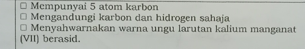 Mempunyai 5 atom karbon 
Mengandungi karbon dan hidrogen sahaja 
Menyahwarnakan warna ungu larutan kalium manganat 
(VII) berasid.