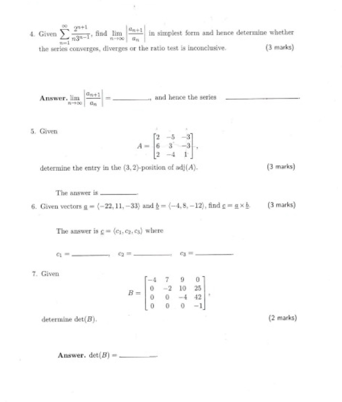 Given sumlimits _(n=1)^(∈fty) (2^(n+1))/n3^(n-1)  , find limlimits _nto ∈fty |frac a_n+1a_n| in simplest form and hence determine whether 
the series converges, diverges or the ratio test is inconclusive. (3 marks) 
Answer. limlimits _nto ∈fty |frac a_n+1a_n|= _, and hence the series_ 
5. Given
A=beginbmatrix 2&-5&-3 6&3&-3 2&-4&1endbmatrix , 
determine the entry in the (3,2) -position of adj(A). (3 marks) 
The answer is_ 
6. Given vectors g=langle -22,11,-33rangle and _ b=langle -4,8,-12rangle , find _ c=_ a* _ b. (3 marks) 
The answer is _ c= c_1,c_2,c_3 where
c_1= _ c_2= _ c_1= _ 
7. Given
B=beginbmatrix -4&7&9&0 0&-2&10&25 0&0&-4&42 0&0&0&-1endbmatrix , 
determine det(B). (2 marks) 
Answer. det(B)= _