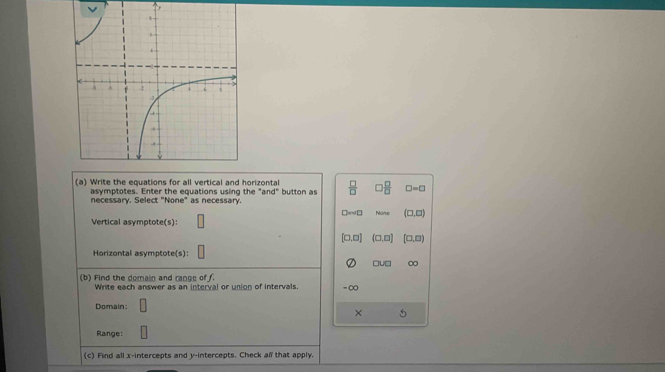 Write the equations for all vertical and horizontal  □ /□    □ /□   □ =□
asymptotes. Enter the equations using the "a nd° button as
necessary. Select "None" as necessary.
□ and □ None (□ ,□ )
Vertical asymptote(s):
[□ ,□ ] (□ ,□ ) [□ ,□ )
Horizontal asymptote(s):
□ U□
(b) Find the domain and range of f.
Write each answer as an interval or union of intervals. -∞
Domain:
×
Range:
(c) Find all x-intercepts and y-intercepts. Check al that apply.