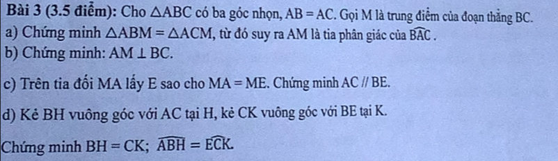 Cho △ ABC có ba góc nhọn, AB=AC. Gọi M là trung điểm của đoạn thẳng BC. 
a) Chứng minh △ ABM=△ ACM T, từ đó suy ra AM là tia phân giác của widehat BAC. 
b) Chứng minh: AM⊥ BC. 
c) Trên tia đối MA lấy E sao cho MA=ME. Chứng minh AC//BE. 
d) Kẻ BH vuông góc với AC tại H, kẻ CK vuông góc với BE tại K. 
Chứng minh BH=CK; widehat ABH=widehat ECK.