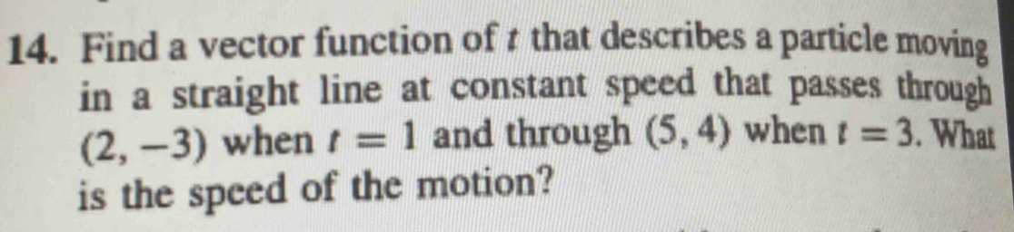 Find a vector function of t that describes a particle moving 
in a straight line at constant speed that passes through
(2,-3) when t=1 and through (5,4) when t=3. What 
is the speed of the motion?