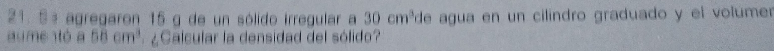 5ª agregaron 15 g de un sólido irregular a 30cm^3 de agua en un cilindro graduado y el volumer 
au me ó a 58cm^3 ¿Calcular la densidad del sólido?