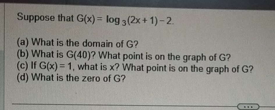 Suppose that G(x)=log _3(2x+1)-2. 
(a) What is the domain of G? 
(b) What is G(40) ? What point is on the graph of G? 
(c) If G(x)=1 , what is x? What point is on the graph of G? 
(d) What is the zero of G?