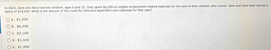 In 2024, Gera and Alexi had two children, ages 8 and 12. They spent $6,200 on eligible employment-related expenses for the care of their children after school. Gera and Alexi each earned a
salary of $18,000. What is the amount of the credit for child and dependent care expenses for that year?
a. $1,550
b. $6,200
c. $3,100
d. $1,426
e. $1,488