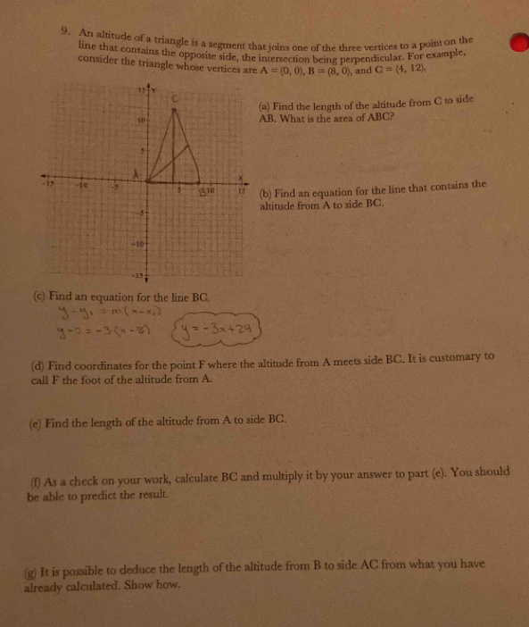 An altitude of a triangle is a segment that joins one of the three vertices to a point on the 
line that contains the opposite side, the intersection being perpendicular. For example, 
consider the triangle whose vertices are A=(0,0), B=(8,0) , and C=(4,12). 
a) Find the length of the altitude from C to side
B. What is the area of ABC? 
b) Find an equation for the line that contains the 
ltitude from A to side BC. 
(c) Find an equation for the line BC. 
(d) Find coordinates for the point F where the altitude from A meets side BC. It is customary to 
call F the foot of the altitude from A. 
(e) Find the length of the altitude from A to side BC. 
(f) As a check on your work, calculate BC and multiply it by your answer to part (e). You should 
be able to predict the result. 
(g) It is possible to deduce the length of the altitude from B to side AC from what you have 
already calculated. Show how.