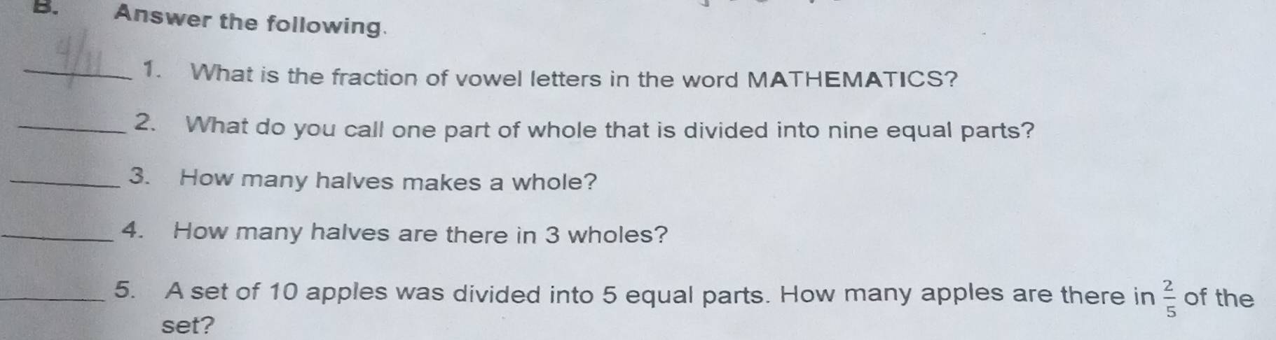 Answer the following. 
_1. What is the fraction of vowel letters in the word MATHEMATICS? 
_2. What do you call one part of whole that is divided into nine equal parts? 
_3. How many halves makes a whole? 
_4. How many halves are there in 3 wholes? 
_5. A set of 10 apples was divided into 5 equal parts. How many apples are there in  2/5  of the 
set?