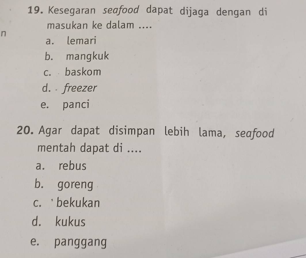 Kesegaran sedfood dapat dijaga dengan di
masukan ke dalam ....
n
a. lemari
b. mangkuk
c. baskom
d. freezer
e. panci
20. Agar dapat disimpan lebih lama, seafood
mentah dapat di ....
a. rebus
b. goreng
c. bekukan
d. kukus
e. panggang