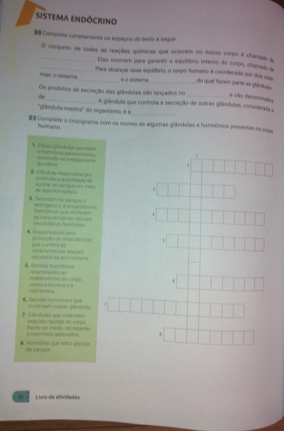 sistema endócrino
 Complete corretamente os espaços do texto a seguir.
_O conjunto de todas as reações químicas que ocorrem no nosso corpo é chamado dae
_. Elas ocorrem para garantir o equilíbrio interno do corpo, chamado d
. Para alcançar esse equilíbrio, o corpo humano é coordenado por dois siste
mas: o sistema_ e o sistema_ , do qual fazem parte as glândulas
Os produtos de secreção das glândulas são lançados no _e são denominados
de
. A glândula que controla a secreção de outras glândulas, considerada 
''glândula-mestra'' do organismo, é a_ 、
Complete o crucigrama com os nomes de algumas glândulas e hormônios presentes no corpo
humano.
1. Essas glândulas secretam 1
o hormônio paratormônio
envolvido no metabolismo
do cálcio
2
2. Glândula responsável por
controlar a quantidade de
açúcar no sangue por meio 3
de dois hormônios
3. Secretam no sangue o estrógeno e a progesterona,
hormônios que conferem
4
as características sexuais
secundárias femininas
4. Responsáveis pela
produção de testosterona.
5
que confere as
características sexuais
secundárias aos homens
5. Secreta hormônios
relacionados ao
metabolismo do corpo,
como a tiroxina e a
6
calcitonina
6, Secreta hormônios que 7
controlam outras giândulas
7. Glándulas que controlam
reações rápidas do corpo
frente ao medo, secretando
o hormônio adrenalina.
8
8. Hormônio que retira glicose
do sangue.
10 Livro de atividades