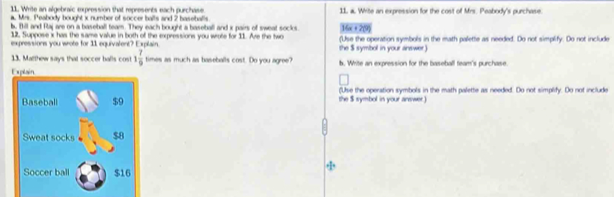 Write an algebraic expression that represents each purchase. 11 a. Write an expression for the cost of Mrs. Peabody's purchase. 
a Mrs. Peabody bought x number of soccer balls and 2 baseballs. 
b, Bill and Raj are on a baseball team. They each bought a baseball and x pairs of sweat socks 16x+2(9)
12. Suppose x has the same value in both of the expressions you wrote for 11. Are the two (Use the operation symbols in the math palette as needed. Do not simplify. Do not include 
expressions you wrote for 11 equivalent? Explain. the $ symbol in your answer 
13. Matthew says that soccer balls cos 1 7/9  times as much as baseballs cost. Do you agree? b. Write an expression for the baseball team's purchase. 
Explain 
(Use the operation symbols in the math palette as needed. Do not simplify. Do not include 
Baseball $9 the $ symbol in your answer.) 
Sweat socks $8
Soccer ball $16