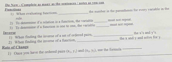 Do Now - Complete as many as the sentences / notes as you can 
Functions 
1) When evaluating functions, _the number in the parentheses for every variable in the 
rule. 
2) To determine if a relation is a function, the variable _must not repeat. 
3) To determine if a function is one to one, the variable _must not repeat. 
Inverse the x 's and y's. 
1) When finding the inverse of a set of ordered pairs,_ 
2) When finding the inverse of a function, _the x and y and solve for y. 
Rate of Change 
_ 
1) Once you have the ordered pairs (x_1,y_1) and (x_2,y_2) , use the formula 
_