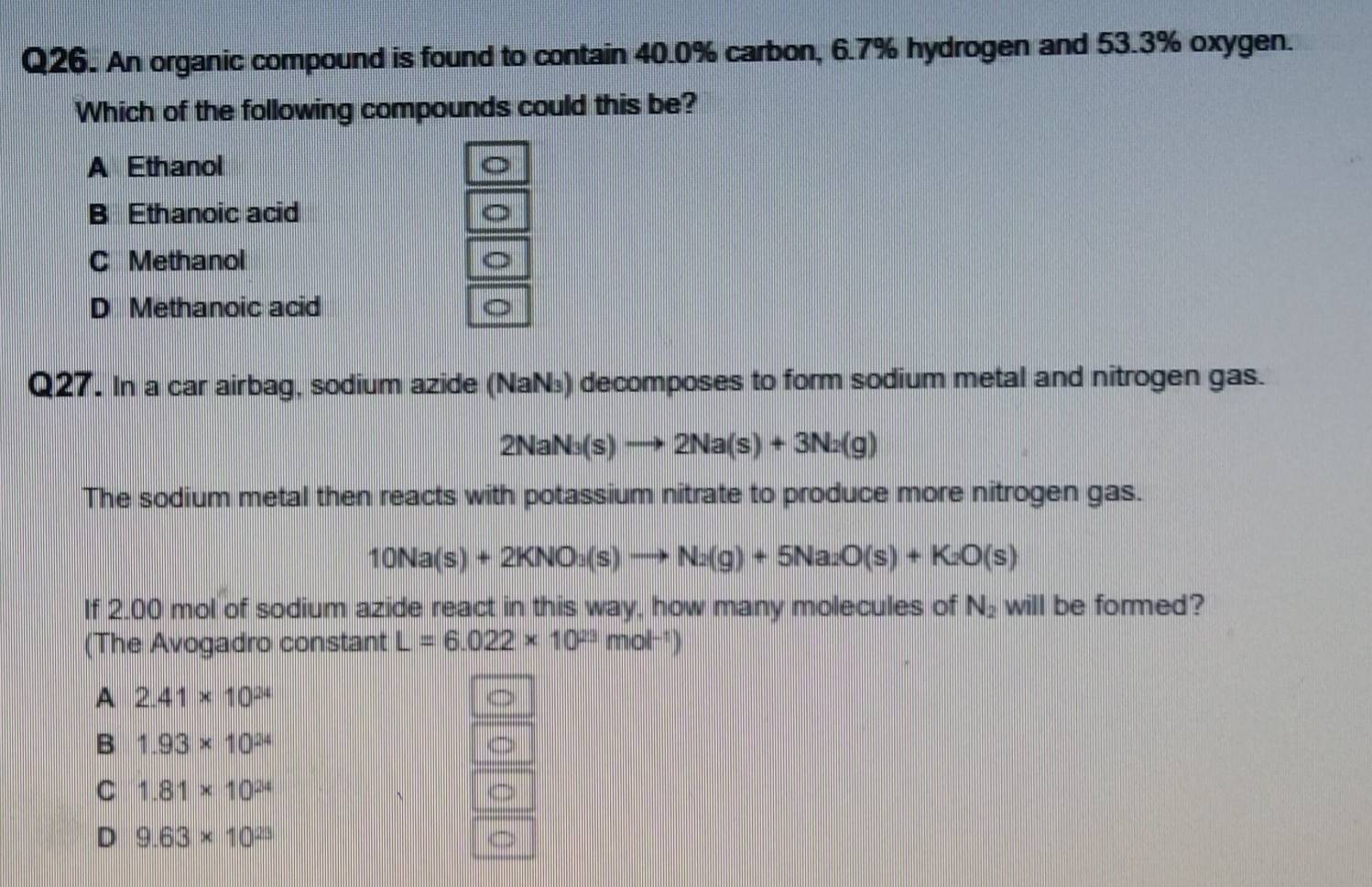 An organic compound is found to contain 40.0% carbon, 6.7% hydrogen and 53.3% oxygen.
Which of the following compounds could this be?
A Ethanol
B Ethanoic acid
C Methanol
D Methanoic acid
Q27. In a car airbag, sodium azide (NaN₃) decomposes to form sodium metal and nitrogen gas.
2NaN_3(s)to 2Na(s)+3Na(g)
The sodium metal then reacts with potassium nitrate to produce more nitrogen gas.
10Na(s)+2KNO_3(s)to N_2(g)+5Na_2O(s)+K_2O(s)
If 2.00 mol of sodium azide react in this way, how many molecules of N_2 will be formed?
(The Avogadro constant L=6.022* 10^(23)mol^(-1))
A 2.41* 10^(24)
B 1.93* 10^(24)
C 1.81* 10^(24)
D 9.63* 10^(23)