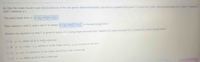 Use the slope found in part (b) (ii) and one of the two points determined earlier, and write an equation that gives F in terms of C. (Hint: Use the point-slose for, where C replaces a
and F replaces y)
The point-slape form is y-y_1=m(x-x_1)
Now, replace x with C and y with F to obtain F-y_1=m(C-x_1) in the point-slope form
Reaete the equation so that F is given in terms of C using slope-intercept form. Identily the slope-intercept form. Chosse the correct ansver tese
A. y=b. where (0,b) is the]y-intercept
B. y-y_1=m(x-x_1) , where m is the slope and (x_1,y_1) is a point on the line
C. y=mx+b where m is the slope and (0,b) is the y-intercept
D. x=a where (a,0) is the x-intercept