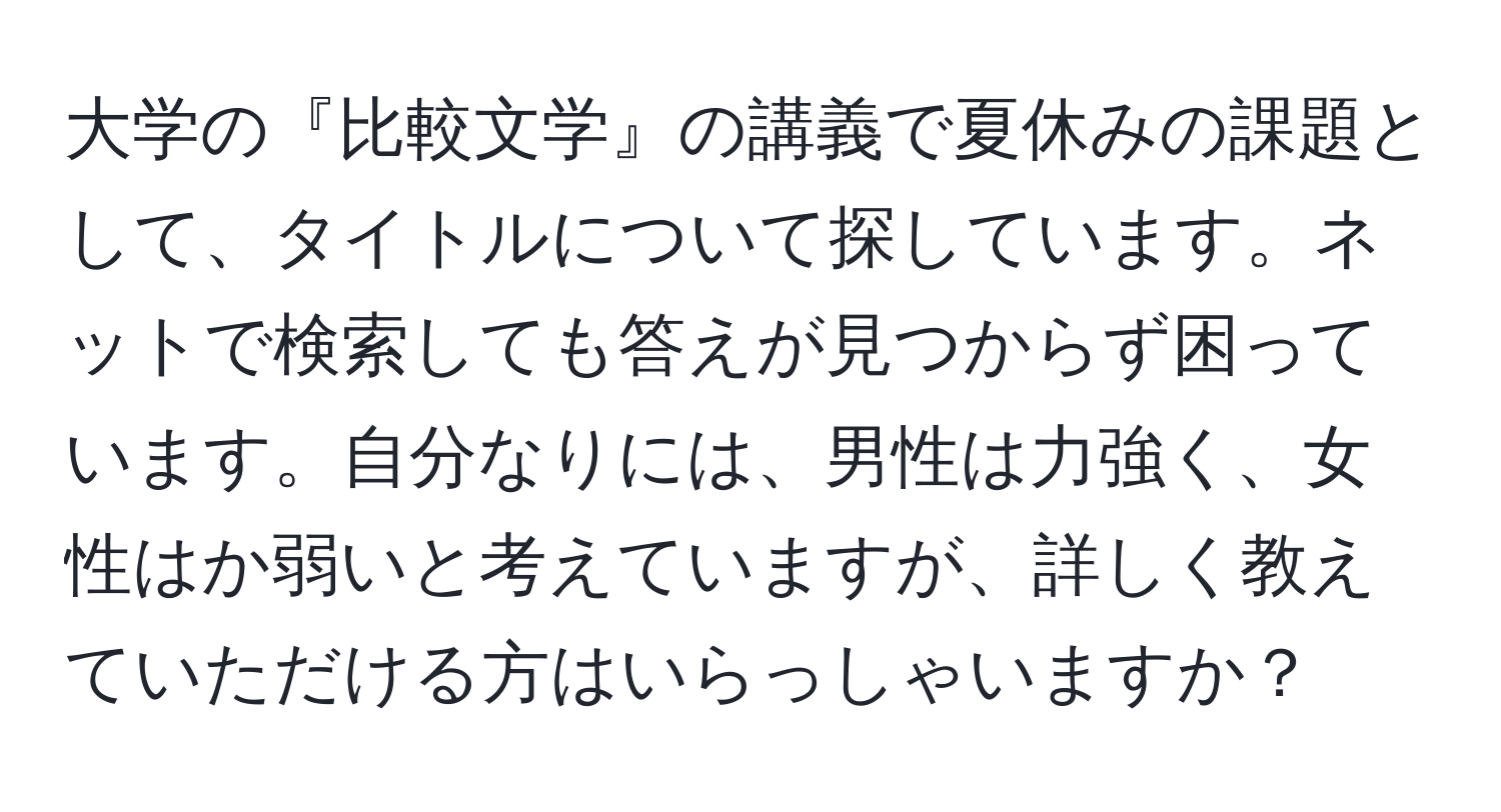 大学の『比較文学』の講義で夏休みの課題として、タイトルについて探しています。ネットで検索しても答えが見つからず困っています。自分なりには、男性は力強く、女性はか弱いと考えていますが、詳しく教えていただける方はいらっしゃいますか？