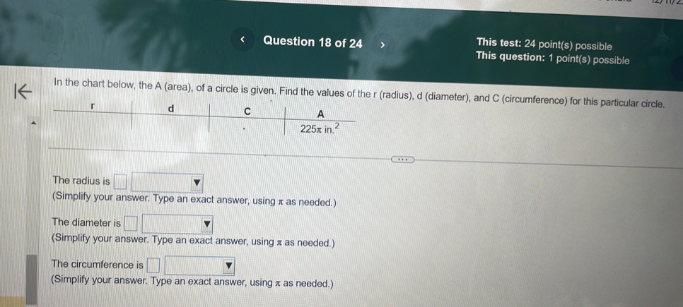 This test: 24 point(s) possible
This question: 1 point(s) possible
In the chart below, the A (area), of a circle is given. Find the values of the r (radius), d (diameter), and C (circumference) for this particular circle.
The radius is
(Simplify your answer. Type an exact answer, using π as needed.)
The diameter is
(Simplify your answer. Type an exact answer, using π as needed.)
The circumference is
(Simplify your answer. Type an exact answer, using π as needed.)