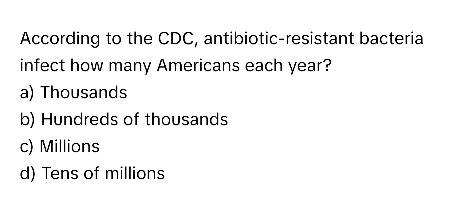 According to the CDC, antibiotic-resistant bacteria infect how many Americans each year? 
a) Thousands 
b) Hundreds of thousands 
c) Millions 
d) Tens of millions