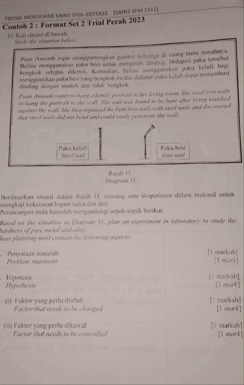 TEKNIK MENJAWAB SAINS SPM- KERTAS2 [SAINS SPM 1511] 
Contoh 2 : Format Set 2 Trial Perak 2023 
11. Kaji situasi di bawah. 
Study the situation below. 
Puan Aminah ingin menggantungkan gambar keluarga di ruang tamu rumahnya. 
Beliau menggunakan paku besi untuk mengetuk dinding. Didapati paku tersebut 
bengkok selepas diketuk. Kemudian. beliau menggunakan paku keluli bagi 
menggantikan paku besi yang bengkok itu dan didapati paku keluli dapat menembusi 
dinding dengan mudah dan tidak bengkok. 
Puan Aminah wants to hang a family portrait in her living room. She used iron nails 
to hang the portrait to the wall. The nail was found to be bent after being knocked 
against the wall. She then replaced the bent iron nails with steel nails and discovered 
that steel nails did not hend and could easily penetrate the wall. 
Paku keluli Paku besi 
Steel nail Iron nail 
Rajah 11 
Diagram  
Berdasarkan situasi dalam Rajah I1. rancang satu eksperimen dalam makmal untuk 
mengkaji kekerasan logam tulen dan aloi. 
Perancangan anda haruslah mengandungi aspek-aspek berikut: 
Based on the situation in Diagram W. plan an experiment in laboratory to study the 
hardness of pure metal and alloy. 
Your planning must contain the following aspects: 
、 Penyataan masalah [1 markah] 
Problem statement [1 mark] 
Hipotesis [I markah] 
Hypothesis [1 mark] 
(i) Faktor yang perlu diubah [1 markah] 
Factor that needs to be changed [l mark] 
(ii) Faktor yang perlu dikawal [l markah] 
Factor that needs to be controlled [l mark]