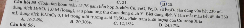 C. 21. D. 20.
Cầu hỏi 55 :Hoàn tan hoàn toàn 15, 76 gam hỗn hợp X chứa Cu, FeO, Fe_2O_3 và Fe₃O4 cần dùng vừa hết 230 mL
dung dịch Hz SO_4 a 1,0 M (loãng), sau phản ứng thu được dung dịch Y. Biết dung dịch Y làm mất màu hết tối đa 260
mL dung dịch KMnO₄ 0,1 M trong môi trường acid H_2SO_4. Phần trăm khối lượng của Cu trong X là
A. 16, 24%. B. 20, 30%. C. 12, 18%.
Câu hỏi 56 : D. 24, 37%.