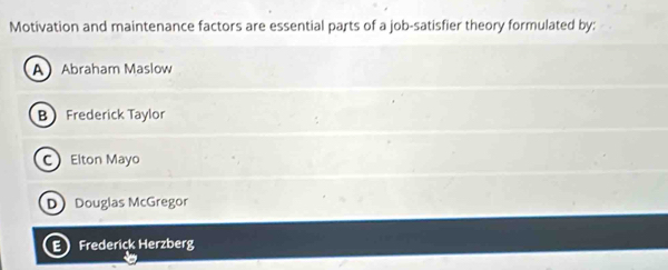 Motivation and maintenance factors are essential parts of a job-satisfier theory formulated by:
AAbraham Maslow
B Frederick Taylor
C Elton Mayo
D Douglas McGregor
E Frederick Herzberg