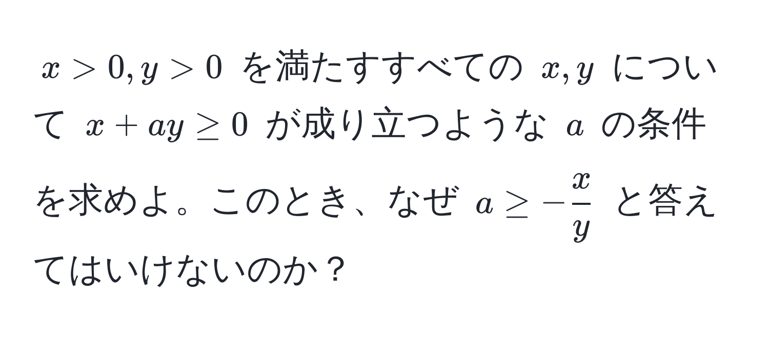 $x > 0, y > 0$ を満たすすべての $x, y$ について $x + ay ≥ 0$ が成り立つような $a$ の条件を求めよ。このとき、なぜ $a ≥ - x/y $ と答えてはいけないのか？