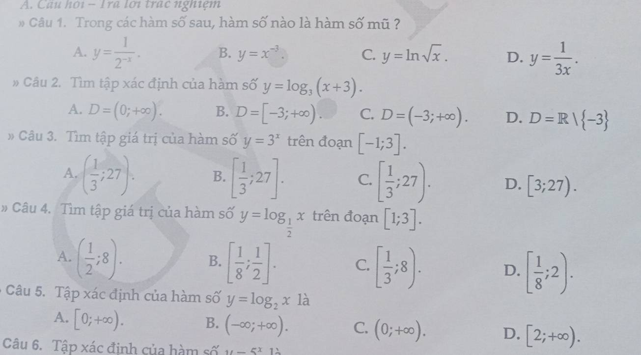 Câu họi - Ira lới trạc nghiệm
* Câu 1. Trong các hàm số sau, hàm số nào là hàm số mũ ?
A. y= 1/2^(-x) .
B. y=x^(-3). C. y=ln sqrt(x). D. y= 1/3x . 
Câu 2. Tìm tập xác định của hàm số y=log _3(x+3).
A. D=(0;+∈fty ). B. D=[-3;+∈fty ). C. D=(-3;+∈fty ). D. D=R| -3
Câu 3. Tìm tập giá trị của hàm số y=3^x trên đoạn [-1;3].
B.
A. ( 1/3 ;27). [ 1/3 ;27]. [ 1/3 ;27). [3;27). 
C.
D.
# Câu 4. Tìm tập giá trị của hàm số y=log _ 1/2 x trên đoạn [1;3].
A. ( 1/2 ;8).
B. [ 1/8 ; 1/2 ].
C. [ 1/3 ;8).
D. [ 1/8 ;2). 
* Câu 5. Tập xác định của hàm số y=log _2x1a
A. [0;+∈fty ).
B. (-∈fty ;+∈fty ). C. (0;+∈fty ). D. [2;+∈fty ). 
Câu 6. Tập xác định của hàm số 11-5^x1