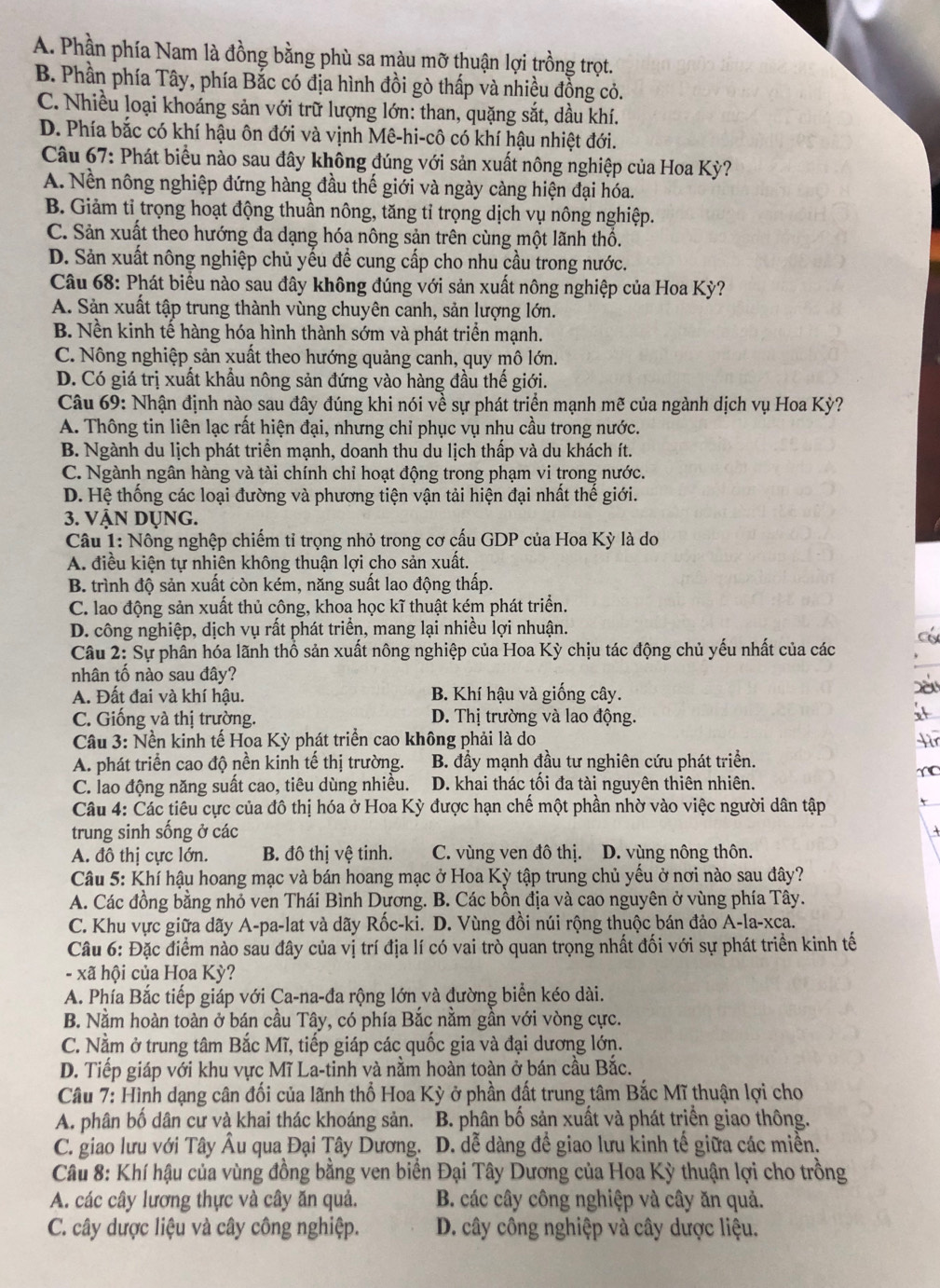 A. Phần phía Nam là đồng bằng phù sa màu mỡ thuận lợi trồng trọt.
B. Phần phía Tây, phía Bắc có địa hình đồi gò thấp và nhiều đồng cỏ.
C. Nhiều loại khoáng sản với trữ lượng lớn: than, quặng sắt, dầu khí.
D. Phía bắc có khí hậu ôn đới và vịnh Mê-hi-cô có khí hậu nhiệt đới.
Câu 67: Phát biểu nào sau đây không đúng với sản xuất nông nghiệp của Hoa Kỳ?
A. Nền nông nghiệp đứng hàng đầu thế giới và ngày càng hiện đại hóa.
B. Giảm tỉ trọng hoạt động thuần nông, tăng tỉ trọng dịch vụ nông nghiệp.
C. Sản xuất theo hướng đa dạng hóa nông sản trên cùng một lãnh thổ.
D. Sản xuất nông nghiệp chủ yếu để cung cấp cho nhu cầu trong nước.
Câu 68: Phát biểu nào sau đây không đúng với sản xuất nông nghiệp của Hoa Kỳ?
A. Sản xuất tập trung thành vùng chuyên canh, sản lượng lớn.
B. Nền kinh tế hàng hóa hình thành sớm và phát triển mạnh.
C. Nông nghiệp sản xuất theo hướng quảng canh, quy mô lớn.
D. Có giá trị xuất khẩu nông sản đứng vào hàng đầu thế giới.
Câu 69: Nhận định nào sau đây đúng khi nói về sự phát triển mạnh mẽ của ngành dịch vụ Hoa Kỳ?
A. Thông tin liên lạc rất hiện đại, nhưng chỉ phục vụ nhu cầu trong nước.
B. Ngành du lịch phát triển mạnh, doanh thu du lịch thấp và du khách ít.
C. Ngành ngân hàng và tài chính chỉ hoạt động trong phạm vi trong nước.
D. Hệ thống các loại đường và phương tiện vận tải hiện đại nhất thế giới.
3. VậN Dụng.
Câu 1: Nông nghệp chiếm tỉ trọng nhỏ trong cơ cấu GDP của Hoa Kỳ là do
A. điều kiện tự nhiên không thuận lợi cho sản xuất.
B. trình độ sản xuất còn kém, năng suất lao động thấp.
C. lao động sản xuất thủ công, khoa học kĩ thuật kém phát triển.
D. công nghiệp, dịch vụ rất phát triển, mang lại nhiều lợi nhuận.
Câu 2: Sự phân hóa lãnh thổ sản xuất nông nghiệp của Hoa Kỳ chịu tác động chủ yếu nhất của các
nhân tồ nào sau đây?
A. Đất đai và khí hậu. B. Khí hậu và giống cây.
C. Giống và thị trường. D. Thị trường và lao động.
Câu 3: Nền kinh tế Hoa Kỳ phát triển cao không phải là do
A. phát triển cao độ nền kinh tế thị trường. B. đầy mạnh đầu tư nghiên cứu phát triển.
C. lao động năng suất cao, tiêu dùng nhiều. D. khai thác tối đa tài nguyên thiên nhiên.
Câu 4: Các tiêu cực của đô thị hóa ở Hoa Kỳ được hạn chế một phần nhờ vào việc người dân tập
trung sinh sống ở các
A. đô thị cực lớn. B. đô thị vệ tinh. C. vùng ven đô thị. D. vùng nông thôn.
Câu 5: Khí hậu hoang mạc và bán hoang mạc ở Hoa Kỳ tập trung chủ yếu ở nơi nào sau đây?
A. Các đồng bằng nhỏ ven Thái Bình Dương. B. Các bồn địa và cao nguyên ở vùng phía Tây.
C. Khu vực giữa dãy A-pa-lat và dãy Rốc-ki. D. Vùng đồi núi rộng thuộc bán đảo A-la-xca.
Câu 6: Đặc điểm nảo sau đây của vị trí địa lí có vai trò quan trọng nhất đối với sự phát triển kinh tế
- xã hội của Hoa Kỳ?
A. Phía Bắc tiếp giáp với Ca-na-đa rộng lớn và đường biển kéo dài.
B. Nằm hoàn toàn ở bán cầu Tây, có phía Bắc nằm gần với vòng cực.
C. Nằm ở trung tâm Bắc Mĩ, tiếp giáp các quốc gia và đại dương lớn.
D. Tiếp giáp với khu vực Mĩ La-tinh và nằm hoàn toàn ở bán cầu Bắc.
Câu 7: Hình dạng cân đối của lãnh thổ Hoa Kỳ ở phần đất trung tâm Bắc Mĩ thuận lợi cho
A. phân bố dân cư và khai thác khoáng sản.  B. phân bố sản xuất và phát triển giao thông.
C. giao lưu với Tây Âu qua Đại Tây Dương. D. dễ dàng đề giao lưu kinh tế giữa các miền.
Câu 8: Khí hậu của vùng đồng bằng ven biển Đại Tây Dương của Hoa Kỳ thuận lợi cho trồng
A. các cây lương thực và cây ăn quả. B. các cây công nghiệp và cây ăn quả.
C. cây dược liệu và cây công nghiệp. D. cây công nghiệp và cây dược liệu.