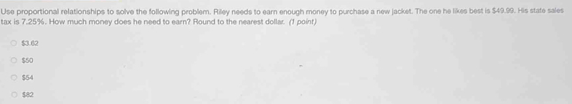 Use proportional relationships to solve the following problem. Riley needs to earn enough money to purchase a new jacket. The one he likes best is $49.99. His state sales
tax is 7.25%. How much money does he need to earn? Round to the nearest dollar. (1 point)
$3.62
$50
$54
$82